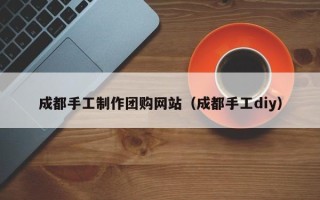 黔西南成都手工制作团购网站（成都手工diy）