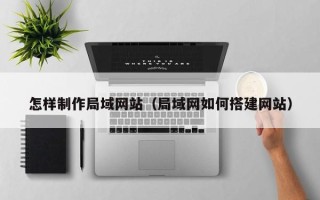 黔西南怎样制作局域网站（局域网如何搭建网站）