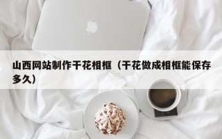 黔西南山西网站制作干花相框（干花做成相框能保存多久）